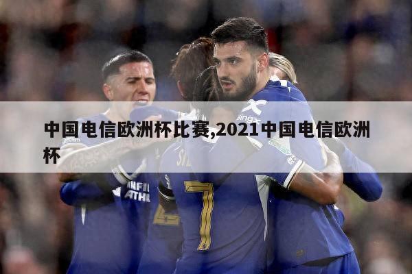 中国电信欧洲杯比赛,2021中国电信欧洲杯