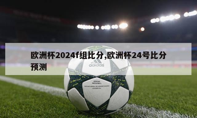欧洲杯2024f组比分,欧洲杯24号比分预测