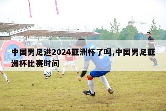 中国男足进2024亚洲杯了吗,中国男足亚洲杯比赛时间